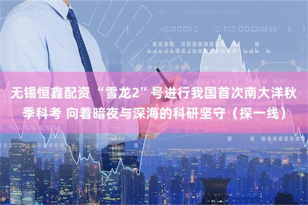 无锡恒鑫配资 “雪龙2”号进行我国首次南大洋秋季科考 向着暗夜与深海的科研坚守（探一线）