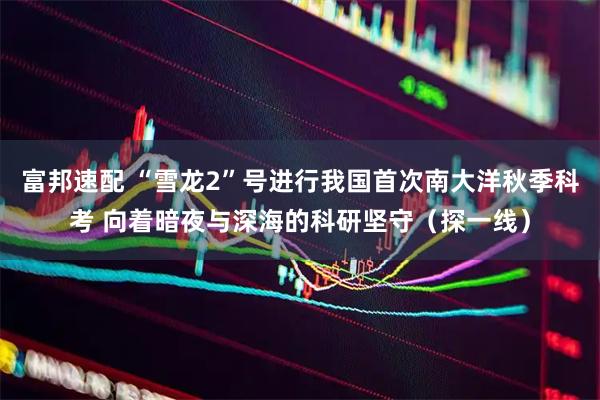 富邦速配 “雪龙2”号进行我国首次南大洋秋季科考 向着暗夜与深海的科研坚守（探一线）