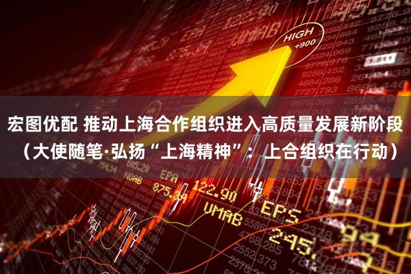 宏图优配 推动上海合作组织进入高质量发展新阶段（大使随笔·弘扬“上海精神”：上合组织在行动）