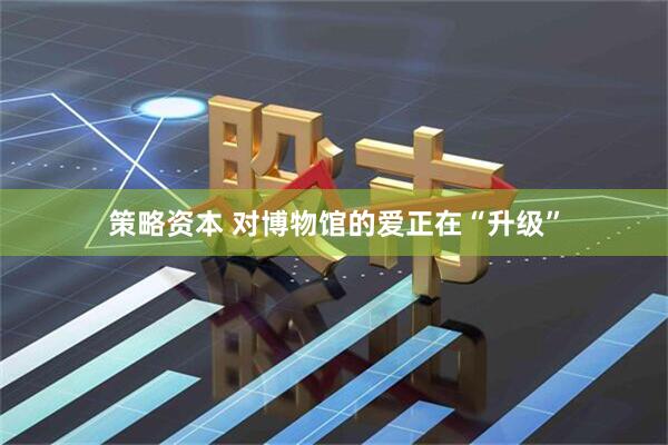 策略资本 对博物馆的爱正在“升级”