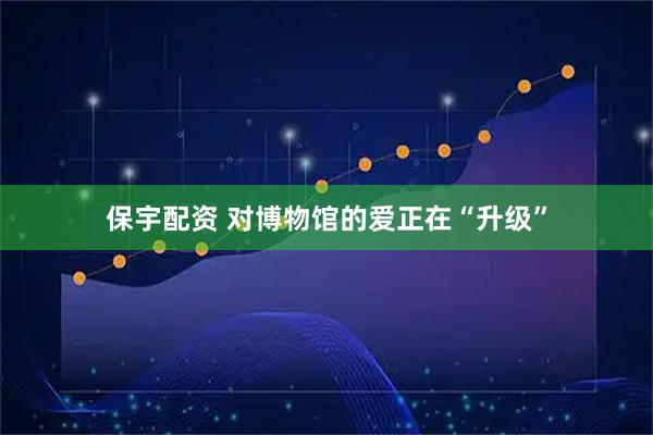 保宇配资 对博物馆的爱正在“升级”