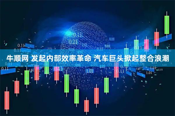 牛顺网 发起内部效率革命 汽车巨头掀起整合浪潮