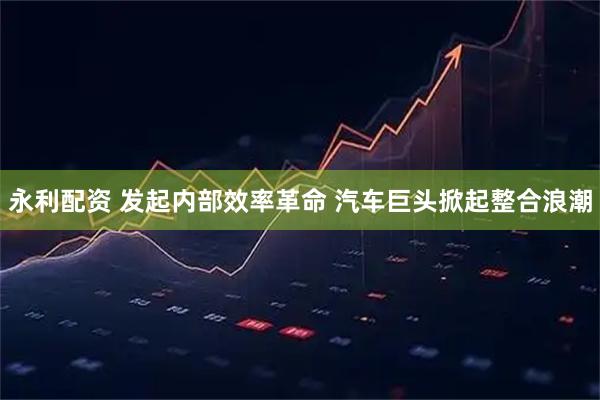永利配资 发起内部效率革命 汽车巨头掀起整合浪潮