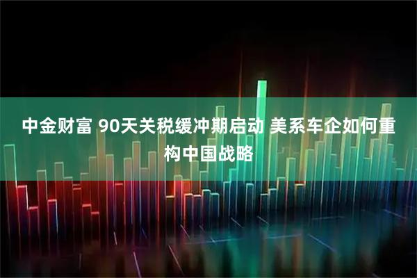 中金财富 90天关税缓冲期启动 美系车企如何重构中国战略
