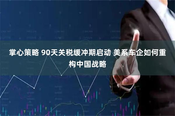 掌心策略 90天关税缓冲期启动 美系车企如何重构中国战略