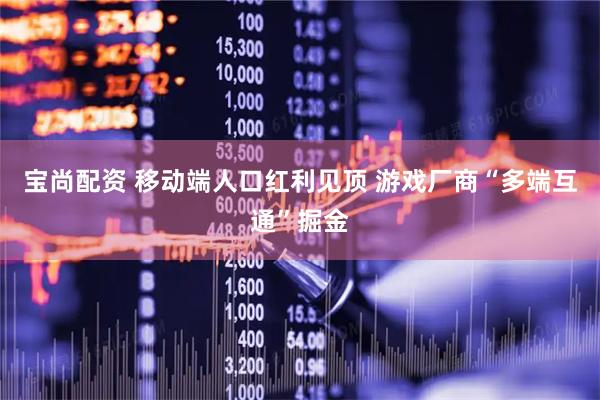 宝尚配资 移动端人口红利见顶 游戏厂商“多端互通”掘金