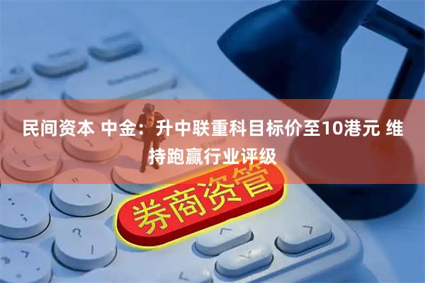 民间资本 中金:升中联重科目标价至10港元 维持跑赢行业评级