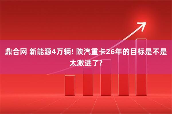 鼎合网 新能源4万辆! 陕汽重卡26年的目标是不是太激进了?