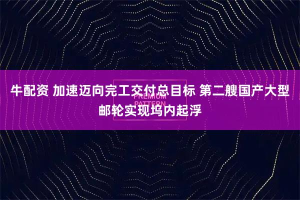 牛配资 加速迈向完工交付总目标 第二艘国产大型邮轮实现坞内起浮