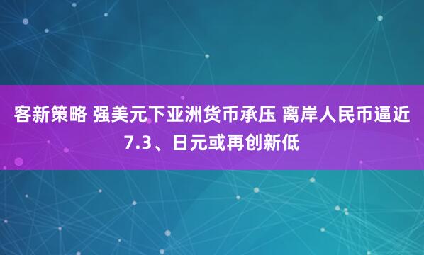 客新策略 强美元下亚洲货币承压 离岸人民币逼近7.3、日元或再创新低
