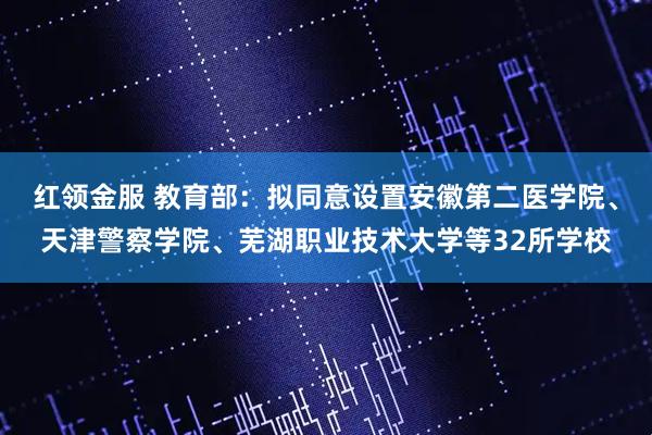 红领金服 教育部：拟同意设置安徽第二医学院、天津警察学院、芜湖职业技术大学等32所学校