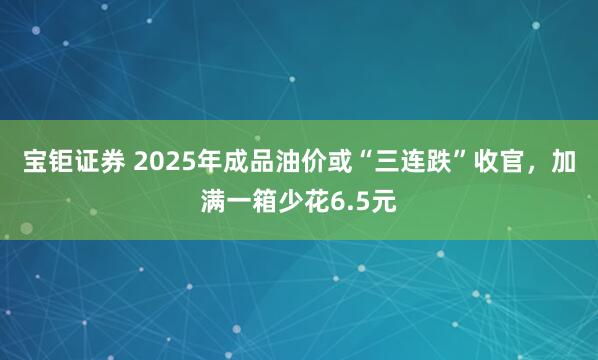 宝钜证券 2025年成品油价或“三连跌”收官，加满一箱少花6.5元