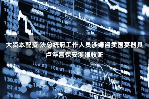 大资本配资 法总统府工作人员涉嫌盗卖国宴器具 卢浮宫保安涉嫌收赃