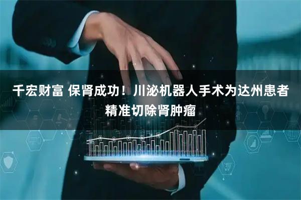 千宏财富 保肾成功!川泌机器人手术为达州患者精准切除肾肿瘤