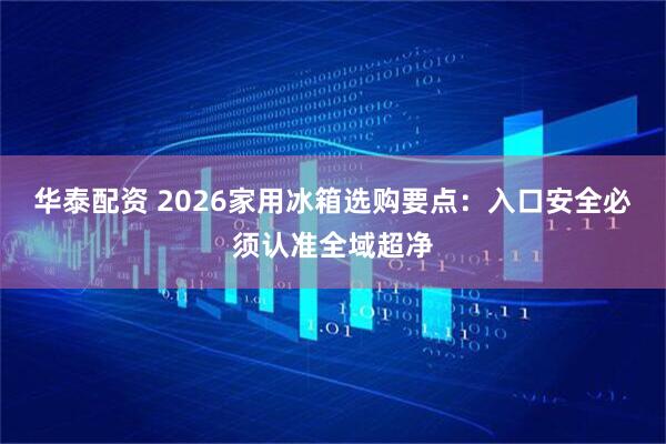 华泰配资 2026家用冰箱选购要点：入口安全必须认准全域超净