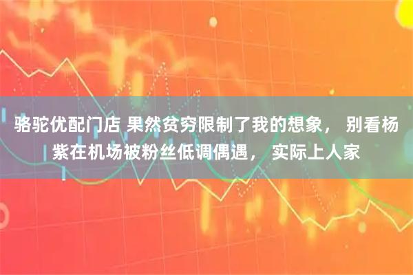 骆驼优配门店 果然贫穷限制了我的想象, 别看杨紫在机场被粉丝低调偶遇, 实际上人家