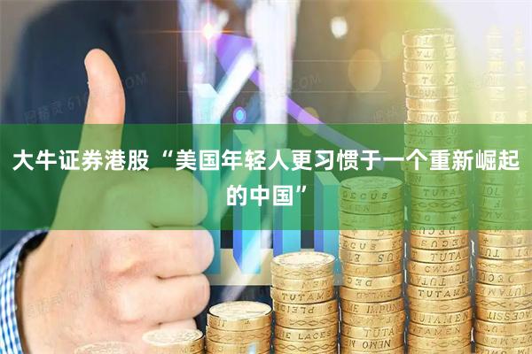大牛证券港股 “美国年轻人更习惯于一个重新崛起的中国”