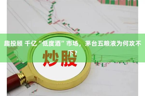趣投顾 千亿“低度酒”市场，茅台五粮液为何攻不下？
