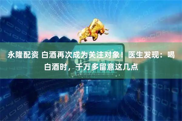 永隆配资 白酒再次成为关注对象！医生发现：喝白酒时，千万多留意这几点